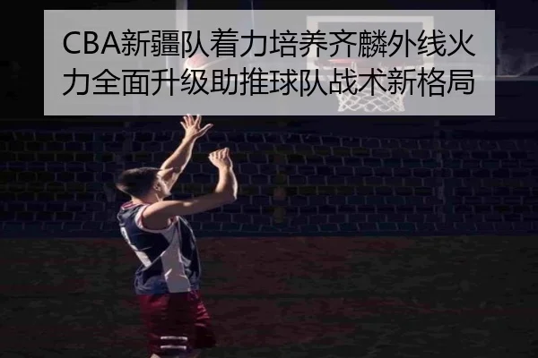 CBA新疆队着力培养齐麟外线火力全面升级助推球队战术新格局