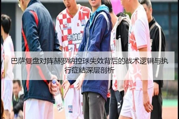 巴萨复盘对阵赫罗纳控球失效背后的战术逻辑与执行症结深层剖析