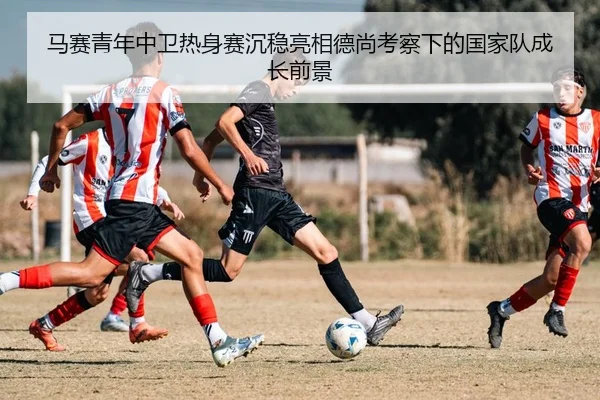 马赛青年中卫热身赛沉稳亮相德尚考察下的国家队成长前景
